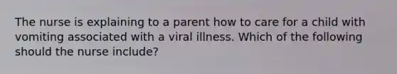 The nurse is explaining to a parent how to care for a child with vomiting associated with a viral illness. Which of the following should the nurse include?