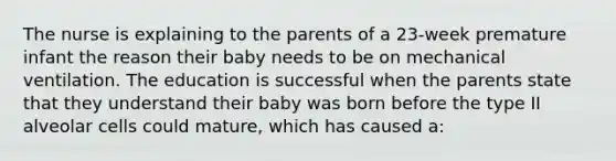 The nurse is explaining to the parents of a 23-week premature infant the reason their baby needs to be on mechanical ventilation. The education is successful when the parents state that they understand their baby was born before the type II alveolar cells could mature, which has caused a: