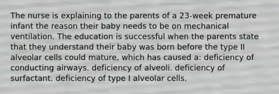 The nurse is explaining to the parents of a 23-week premature infant the reason their baby needs to be on mechanical ventilation. The education is successful when the parents state that they understand their baby was born before the type II alveolar cells could mature, which has caused a: deficiency of conducting airways. deficiency of alveoli. deficiency of surfactant. deficiency of type I alveolar cells.