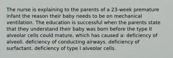 The nurse is explaining to the parents of a 23-week premature infant the reason their baby needs to be on mechanical ventilation. The education is successful when the parents state that they understand their baby was born before the type II alveolar cells could mature, which has caused a: deficiency of alveoli. deficiency of conducting airways. deficiency of surfactant. deficiency of type I alveolar cells.