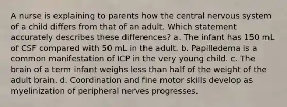 A nurse is explaining to parents how the central nervous system of a child differs from that of an adult. Which statement accurately describes these differences? a. The infant has 150 mL of CSF compared with 50 mL in the adult. b. Papilledema is a common manifestation of ICP in the very young child. c. The brain of a term infant weighs less than half of the weight of the adult brain. d. Coordination and fine motor skills develop as myelinization of peripheral nerves progresses.