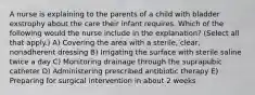 A nurse is explaining to the parents of a child with bladder exstrophy about the care their infant requires. Which of the following would the nurse include in the explanation? (Select all that apply.) A) Covering the area with a sterile, clear, nonadherent dressing B) Irrigating the surface with sterile saline twice a day C) Monitoring drainage through the suprapubic catheter D) Administering prescribed antibiotic therapy E) Preparing for surgical intervention in about 2 weeks