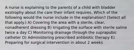 A nurse is explaining to the parents of a child with bladder exstrophy about the care their infant requires. Which of the following would the nurse include in the explanation? (Select all that apply.) A) Covering the area with a sterile, clear, nonadherent dressing B) Irrigating the surface with sterile saline twice a day C) Monitoring drainage through the suprapubic catheter D) Administering prescribed antibiotic therapy E) Preparing for surgical intervention in about 2 weeks