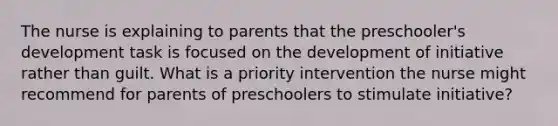 The nurse is explaining to parents that the preschooler's development task is focused on the development of initiative rather than guilt. What is a priority intervention the nurse might recommend for parents of preschoolers to stimulate initiative?