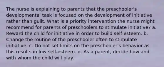 The nurse is explaining to parents that the preschooler's developmental task is focused on the development of initiative rather than guilt. What is a priority intervention the nurse might recommend for parents of preschoolers to stimulate initiative? a. Reward the child for initiative in order to build self-esteem. b. Change the routine of the preschooler often to stimulate initiative. c. Do not set limits on the preschooler's behavior as this results in low self-esteem. d. As a parent, decide how and with whom the child will play.