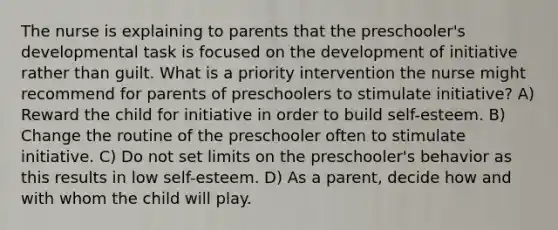 The nurse is explaining to parents that the preschooler's developmental task is focused on the development of initiative rather than guilt. What is a priority intervention the nurse might recommend for parents of preschoolers to stimulate initiative? A) Reward the child for initiative in order to build self-esteem. B) Change the routine of the preschooler often to stimulate initiative. C) Do not set limits on the preschooler's behavior as this results in low self-esteem. D) As a parent, decide how and with whom the child will play.