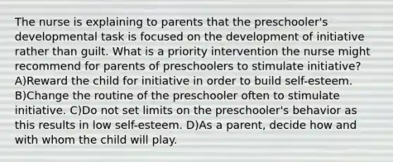 The nurse is explaining to parents that the preschooler's developmental task is focused on the development of initiative rather than guilt. What is a priority intervention the nurse might recommend for parents of preschoolers to stimulate initiative? A)Reward the child for initiative in order to build self-esteem. B)Change the routine of the preschooler often to stimulate initiative. C)Do not set limits on the preschooler's behavior as this results in low self-esteem. D)As a parent, decide how and with whom the child will play.