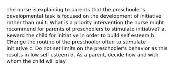 The nurse is explaining to parents that the preschooler's developmental task is focused on the development of initiative rather than guilt. What is a priority intervention the nurse might recommend for parents of preschoolers to stimulate initiative? a. Reward the child for initiative in order to build self esteem b. CHange the routine of the preschooler often to stimulate initiative c. Do not set limits on the preschooler's behavior as this results in low self esteem d. As a parent, decide how and with whom the child will play