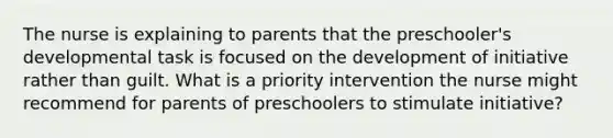 The nurse is explaining to parents that the preschooler's developmental task is focused on the development of initiative rather than guilt. What is a priority intervention the nurse might recommend for parents of preschoolers to stimulate initiative?