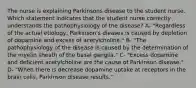 The nurse is explaining Parkinsons disease to the student nurse. Which statement indicates that the student nurse correctly understands the pathophysiology of the disease? A- "Regardless of the actual etiology, Parkinson's dieases is caused by depletion of dopamine and excess of acetylcholine." B- "The pathophysiology of the disease is caused by the determination of the myelin sheath of the basal ganglia." C- "Excess dopamine and deficient acetylcholine are the cause of Parkinson disease." D- "When there is decrease dopamine uptake at receptors in the brain cells, Parkinson disease results."