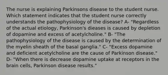 The nurse is explaining Parkinsons disease to the student nurse. Which statement indicates that the student nurse correctly understands the pathophysiology of the disease? A- "Regardless of the actual etiology, Parkinson's dieases is caused by depletion of dopamine and excess of acetylcholine." B- "The pathophysiology of the disease is caused by the determination of the myelin sheath of the basal ganglia." C- "Excess dopamine and deficient acetylcholine are the cause of Parkinson disease." D- "When there is decrease dopamine uptake at receptors in the brain cells, Parkinson disease results."