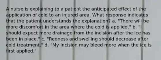 A nurse is explaining to a patient the anticipated effect of the application of cold to an injured area. What response indicates that the patient understands the explanation? a. "There will be more discomfort in the area where the cold is applied." b. "I should expect more drainage from the incision after the ice has been in place." c. "Redness and swelling should decrease after cold treatment." d. "My incision may bleed more when the ice is first applied."