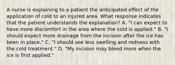 A nurse is explaining to a patient the anticipated effect of the application of cold to an injured area. What response indicates that the patient understands the explanation? A. "I can expect to have more discomfort in the area where the cold is applied." B. "I should expect more drainage from the incision after the ice has been in place." C. "I should see less swelling and redness with the cold treatment." D. "My incision may bleed more when the ice is first applied."