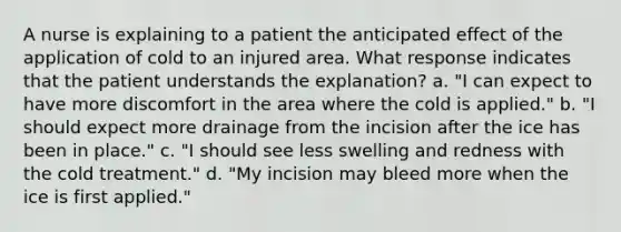 A nurse is explaining to a patient the anticipated effect of the application of cold to an injured area. What response indicates that the patient understands the explanation? a. "I can expect to have more discomfort in the area where the cold is applied." b. "I should expect more drainage from the incision after the ice has been in place." c. "I should see less swelling and redness with the cold treatment." d. "My incision may bleed more when the ice is first applied."