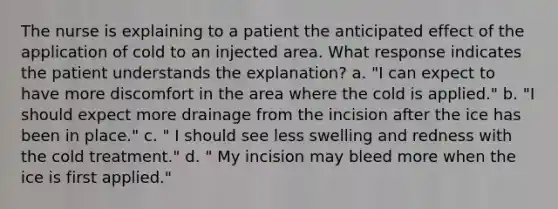 The nurse is explaining to a patient the anticipated effect of the application of cold to an injected area. What response indicates the patient understands the explanation? a. "I can expect to have more discomfort in the area where the cold is applied." b. "I should expect more drainage from the incision after the ice has been in place." c. " I should see less swelling and redness with the cold treatment." d. " My incision may bleed more when the ice is first applied."