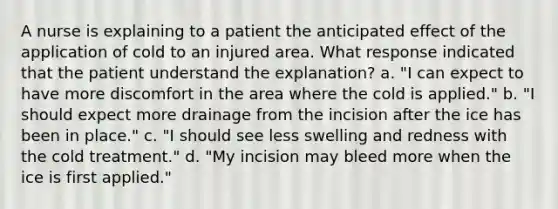 A nurse is explaining to a patient the anticipated effect of the application of cold to an injured area. What response indicated that the patient understand the explanation? a. "I can expect to have more discomfort in the area where the cold is applied." b. "I should expect more drainage from the incision after the ice has been in place." c. "I should see less swelling and redness with the cold treatment." d. "My incision may bleed more when the ice is first applied."