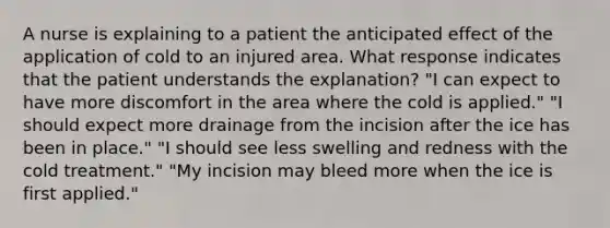 A nurse is explaining to a patient the anticipated effect of the application of cold to an injured area. What response indicates that the patient understands the explanation? "I can expect to have more discomfort in the area where the cold is applied." "I should expect more drainage from the incision after the ice has been in place." "I should see less swelling and redness with the cold treatment." "My incision may bleed more when the ice is first applied."