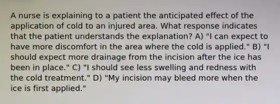 A nurse is explaining to a patient the anticipated effect of the application of cold to an injured area. What response indicates that the patient understands the explanation? A) "I can expect to have more discomfort in the area where the cold is applied." B) "I should expect more drainage from the incision after the ice has been in place." C) "I should see less swelling and redness with the cold treatment." D) "My incision may bleed more when the ice is first applied."