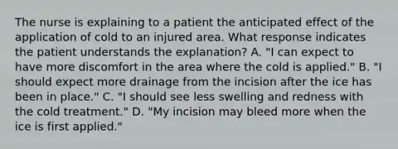 The nurse is explaining to a patient the anticipated effect of the application of cold to an injured area. What response indicates the patient understands the explanation? A. "I can expect to have more discomfort in the area where the cold is applied." B. "I should expect more drainage from the incision after the ice has been in place." C. "I should see less swelling and redness with the cold treatment." D. "My incision may bleed more when the ice is first applied."