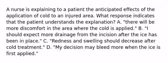 A nurse is explaining to a patient the anticipated effects of the application of cold to an injured area. What response indicates that the patient understands the explanation? A. "there will be more discomfort in the area where the cold is applied." B. "I should expect more drainage from the incision after the ice has been in place." C. "Redness and swelling should decrease after cold treatment." D. "My decision may bleed more when the ice is first applied."