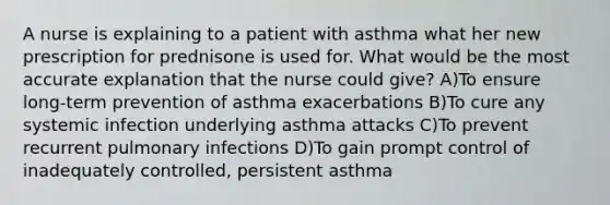 A nurse is explaining to a patient with asthma what her new prescription for prednisone is used for. What would be the most accurate explanation that the nurse could give? A)To ensure long-term prevention of asthma exacerbations B)To cure any systemic infection underlying asthma attacks C)To prevent recurrent pulmonary infections D)To gain prompt control of inadequately controlled, persistent asthma