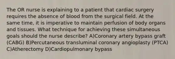 The OR nurse is explaining to a patient that cardiac surgery requires the absence of blood from the surgical field. At the same time, it is imperative to maintain perfusion of body organs and tissues. What technique for achieving these simultaneous goals should the nurse describe? A)Coronary artery bypass graft (CABG) B)Percutaneous transluminal coronary angioplasty (PTCA) C)Atherectomy D)Cardiopulmonary bypass