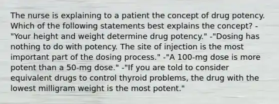 The nurse is explaining to a patient the concept of drug potency. Which of the following statements best explains the concept? -"Your height and weight determine drug potency." -"Dosing has nothing to do with potency. The site of injection is the most important part of the dosing process." -"A 100-mg dose is more potent than a 50-mg dose." -"If you are told to consider equivalent drugs to control thyroid problems, the drug with the lowest milligram weight is the most potent."