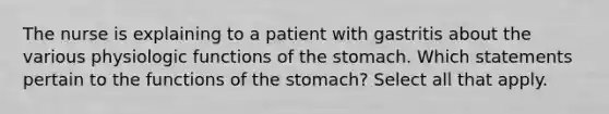 The nurse is explaining to a patient with gastritis about the various physiologic functions of the stomach. Which statements pertain to the functions of the stomach? Select all that apply.