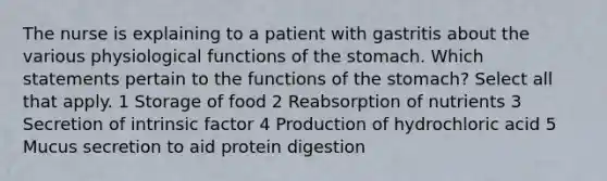 The nurse is explaining to a patient with gastritis about the various physiological functions of the stomach. Which statements pertain to the functions of the stomach? Select all that apply. 1 Storage of food 2 Reabsorption of nutrients 3 Secretion of intrinsic factor 4 Production of hydrochloric acid 5 Mucus secretion to aid protein digestion