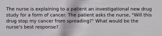 The nurse is explaining to a patient an investigational new drug study for a form of cancer. The patient asks the nurse, "Will this drug stop my cancer from spreading?" What would be the nurse's best response?