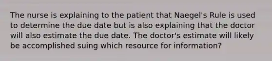 The nurse is explaining to the patient that Naegel's Rule is used to determine the due date but is also explaining that the doctor will also estimate the due date. The doctor's estimate will likely be accomplished suing which resource for information?