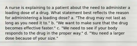 A nurse is explaining to a patient about the need to administer a loading dose of a drug. What statement best reflects the reason for administering a loading dose? a. "The drug may not last as long as you need it to." b. "We want to make sure that the drug becomes effective faster." c. "We need to see if your body responds to the drug in the proper way." d. "You need a larger dose because of your size."