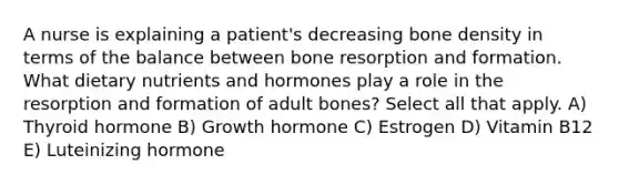 A nurse is explaining a patient's decreasing bone density in terms of the balance between bone resorption and formation. What dietary nutrients and hormones play a role in the resorption and formation of adult bones? Select all that apply. A) Thyroid hormone B) Growth hormone C) Estrogen D) Vitamin B12 E) Luteinizing hormone