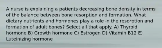 A nurse is explaining a patients decreasing bone density in terms of the balance between bone resorption and formation. What dietary nutrients and hormones play a role in the resorption and formation of adult bones? Select all that apply. A) Thyroid hormone B) Growth hormone C) Estrogen D) Vitamin B12 E) Luteinizing hormone