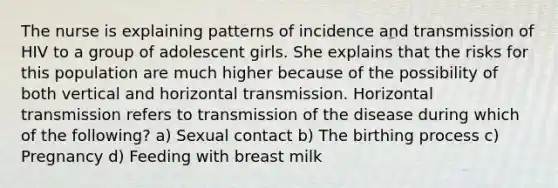 The nurse is explaining patterns of incidence and transmission of HIV to a group of adolescent girls. She explains that the risks for this population are much higher because of the possibility of both vertical and horizontal transmission. Horizontal transmission refers to transmission of the disease during which of the following? a) Sexual contact b) The birthing process c) Pregnancy d) Feeding with breast milk