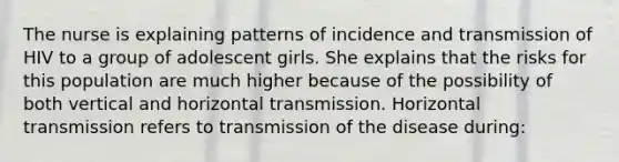 The nurse is explaining patterns of incidence and transmission of HIV to a group of adolescent girls. She explains that the risks for this population are much higher because of the possibility of both vertical and horizontal transmission. Horizontal transmission refers to transmission of the disease during: