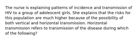 The nurse is explaining patterns of incidence and transmission of HIV to a group of adolescent girls. She explains that the risks for this population are much higher because of the possibility of both vertical and horizontal transmission. Horizontal transmission refers to transmission of the disease during which of the following?