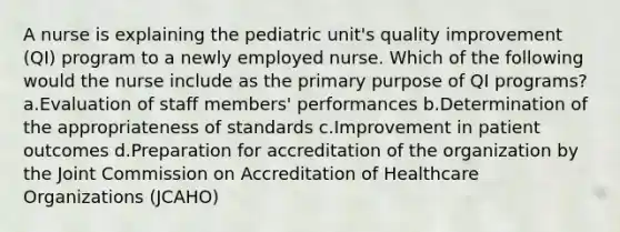 A nurse is explaining the pediatric unit's quality improvement (QI) program to a newly employed nurse. Which of the following would the nurse include as the primary purpose of QI programs? a.Evaluation of staff members' performances b.Determination of the appropriateness of standards c.Improvement in patient outcomes d.Preparation for accreditation of the organization by the Joint Commission on Accreditation of Healthcare Organizations (JCAHO)