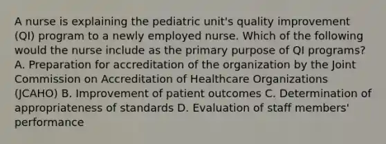 A nurse is explaining the pediatric unit's quality improvement (QI) program to a newly employed nurse. Which of the following would the nurse include as the primary purpose of QI programs? A. Preparation for accreditation of the organization by the Joint Commission on Accreditation of Healthcare Organizations (JCAHO) B. Improvement of <a href='https://www.questionai.com/knowledge/kp9dnoBVrl-patient-outcomes' class='anchor-knowledge'>patient outcomes</a> C. Determination of appropriateness of standards D. Evaluation of staff members' performance