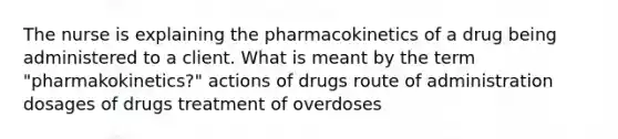 The nurse is explaining the pharmacokinetics of a drug being administered to a client. What is meant by the term "pharmakokinetics?" actions of drugs route of administration dosages of drugs treatment of overdoses