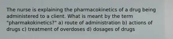 The nurse is explaining the pharmacokinetics of a drug being administered to a client. What is meant by the term "pharmakokinetics?" a) route of administration b) actions of drugs c) treatment of overdoses d) dosages of drugs