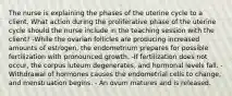 The nurse is explaining the phases of the uterine cycle to a client. What action during the proliferative phase of the uterine cycle should the nurse include in the teaching session with the client? -While the ovarian follicles are producing increased amounts of estrogen, the endometrium prepares for possible fertilization with pronounced growth. -If fertilization does not occur, the corpus luteum degenerates, and hormonal levels fall. -Withdrawal of hormones causes the endometrial cells to change, and menstruation begins. - An ovum matures and is released.