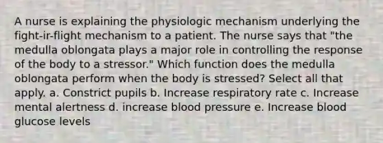 A nurse is explaining the physiologic mechanism underlying the fight-ir-flight mechanism to a patient. The nurse says that "the medulla oblongata plays a major role in controlling the response of the body to a stressor." Which function does the medulla oblongata perform when the body is stressed? Select all that apply. a. Constrict pupils b. Increase respiratory rate c. Increase mental alertness d. increase blood pressure e. Increase blood glucose levels