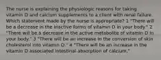 The nurse is explaining the physiologic reasons for taking vitamin D and calcium supplements to a client with renal failure. Which statement made by the nurse is appropriate? 1 "There will be a decrease in the inactive forms of vitamin D in your body." 2 "There will be a decrease in the active metabolite of vitamin D in your body." 3 "There will be an increase in the conversion of skin cholesterol into vitamin D." 4 "There will be an increase in the vitamin D associated intestinal absorption of calcium."