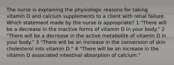 The nurse is explaining the physiologic reasons for taking vitamin D and calcium supplements to a client with renal failure. Which statement made by the nurse is appropriate? 1 "There will be a decrease in the inactive forms of vitamin D in your body." 2 "There will be a decrease in the active metabolite of vitamin D in your body." 3 "There will be an increase in the conversion of skin cholesterol into vitamin D." 4 "There will be an increase in the vitamin D associated intestinal absorption of calcium."