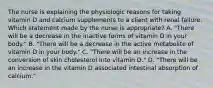 The nurse is explaining the physiologic reasons for taking vitamin D and calcium supplements to a client with renal failure. Which statement made by the nurse is appropriate? A. "There will be a decrease in the inactive forms of vitamin D in your body." B. "There will be a decrease in the active metabolite of vitamin D in your body." C. "There will be an increase in the conversion of skin cholesterol into vitamin D." D. "There will be an increase in the vitamin D associated intestinal absorption of calcium."