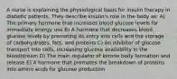 A nurse is explaining the physiological basis for insulin therapy in diabetic patients. They describe insulin's role in the body as: A) The primary hormone that increases blood glucose levels for immediate energy use B) A hormone that decreases blood glucose levels by promoting its entry into cells and the storage of carbohydrates, fats, and proteins C) An inhibitor of glucose transport into cells, increasing glucose availability in the bloodstream D) The main regulator of ketone body formation and release E) A hormone that promotes the breakdown of proteins into amino acids for glucose production