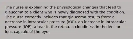 The nurse is explaining the physiological changes that lead to glaucoma to a client who is newly diagnosed with the condition. The nurse correctly includes that glaucoma results from: a decrease in intraocular pressure (IOP). an increase in intraocular pressure (IOP). a tear in the retina. a cloudiness in the lens or lens capsule of the eye.