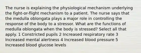 The nurse is explaining the physiological mechanism underlying the fight-or-flight mechanism to a patient. The nurse says that the medulla oblongata plays a major role in controlling the response of the body to a stressor. What are the functions of medulla oblongata when the body is stressed? Select all that apply. 1 Constricted pupils 2 Increased respiratory rate 3 Increased mental alertness 4 Increased blood pressure 5 Increased blood glucose levels