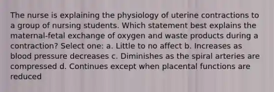 The nurse is explaining the physiology of uterine contractions to a group of nursing students. Which statement best explains the maternal-fetal exchange of oxygen and waste products during a contraction? Select one: a. Little to no affect b. Increases as blood pressure decreases c. Diminishes as the spiral arteries are compressed d. Continues except when placental functions are reduced